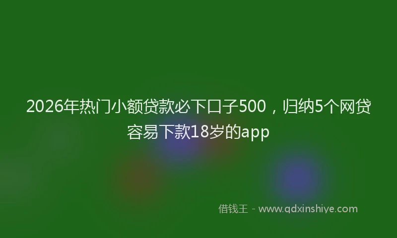 2026年热门小额贷款必下口子500,归纳5个网贷容易下款18岁的app