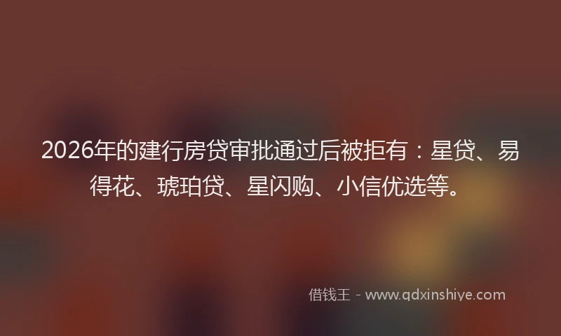 2026年的建行房贷审批通过后被拒有：星贷、易得花、琥珀贷、星闪购、小信优选等。