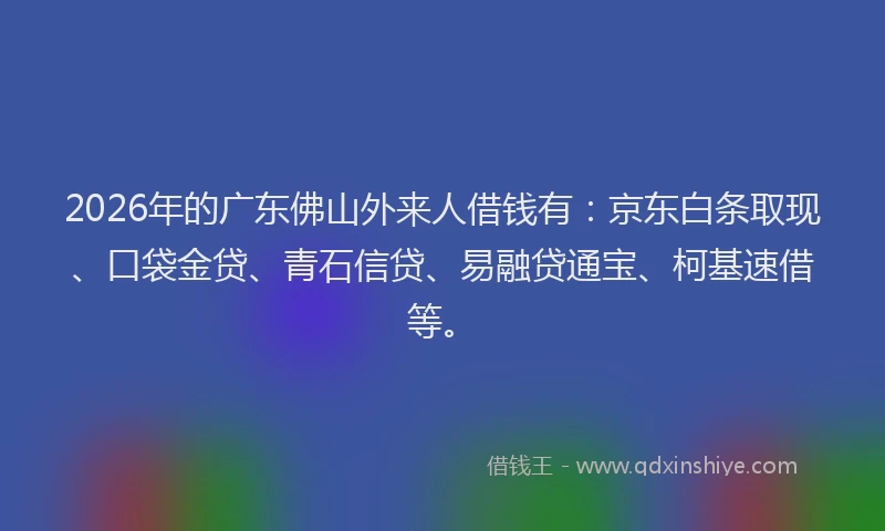 2026年的广东佛山外来人借钱有：京东白条取现、口袋金贷、青石信贷、易融贷通宝、柯基速借等。