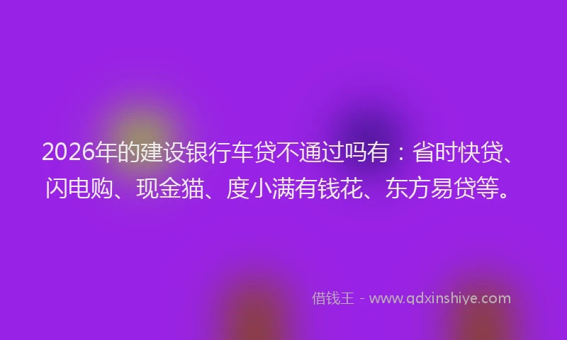 2026年的建设银行车贷不通过吗有：省时快贷、闪电购、现金猫、度小满有钱花、东方易贷等。