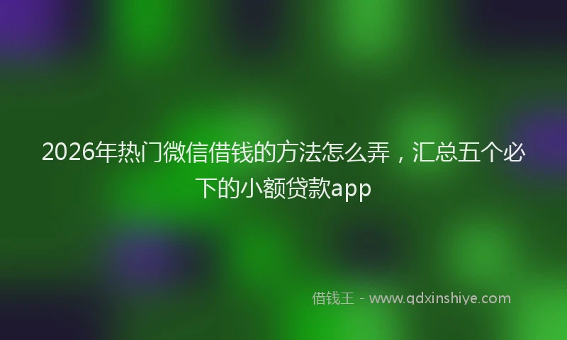 2026年热门微信借钱的方法怎么弄，汇总五个必下的小额贷款app