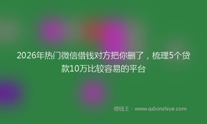 2026年热门微信借钱对方把你删了，梳理5个贷款10万比较容易的平台