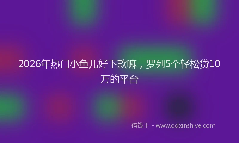 2026年热门小鱼儿好下款嘛，罗列5个轻松贷10万的平台