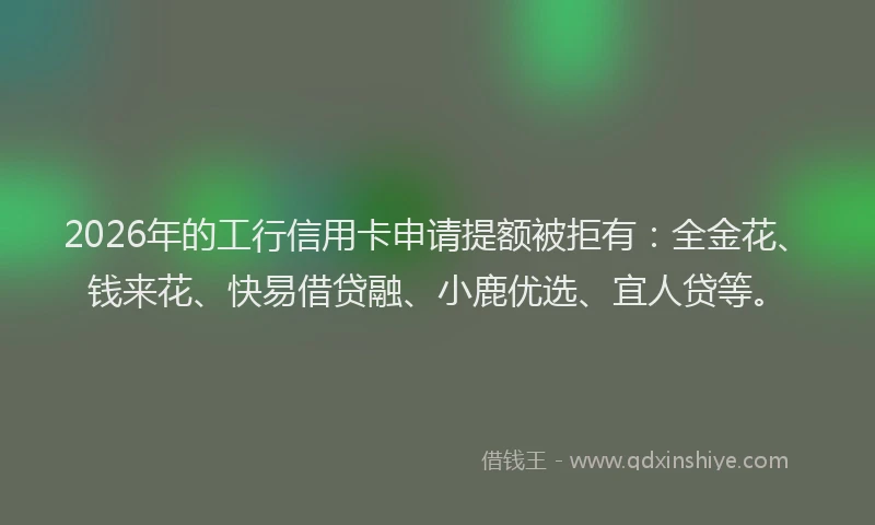2026年的工行信用卡申请提额被拒有:全金花、钱来花、快易借贷融、小鹿优选、宜人贷等。