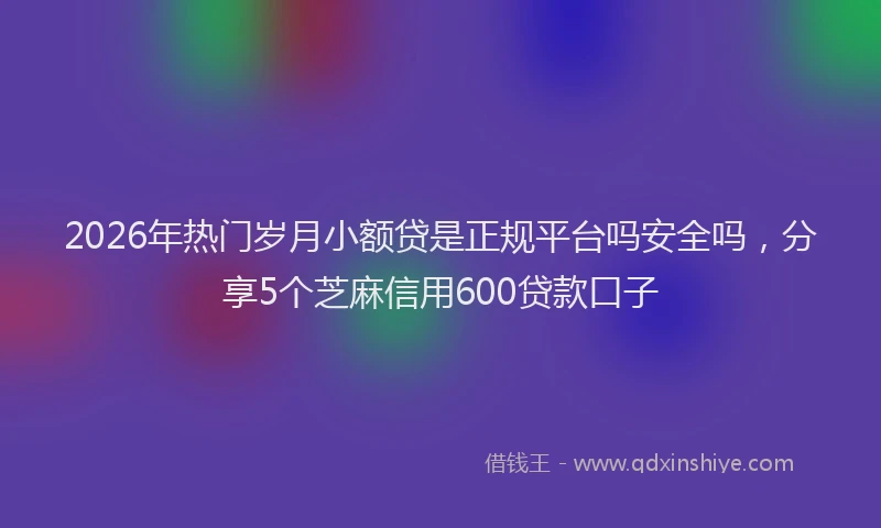 2026年热门岁月小额贷是正规平台吗安全吗，分享5个芝麻信用600贷款口子