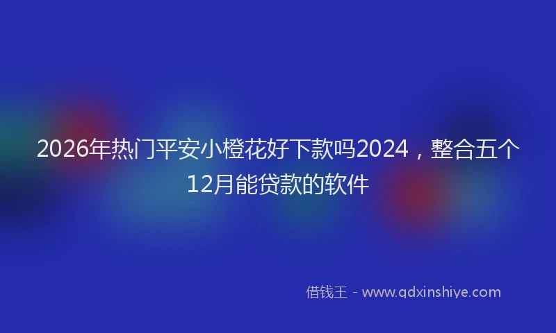2026年热门平安小橙花好下款吗2024，整合五个12月能贷款的软件