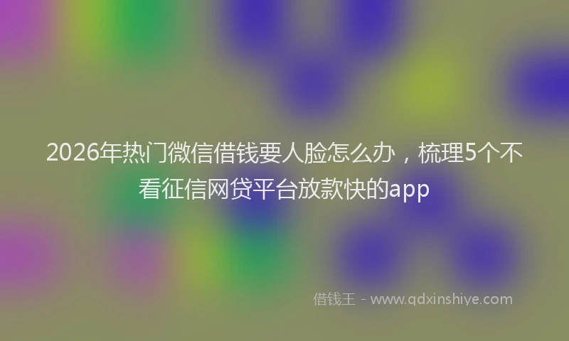 2026年热门微信借钱要人脸怎么办,梳理5个不看征信网贷平台放款快的app