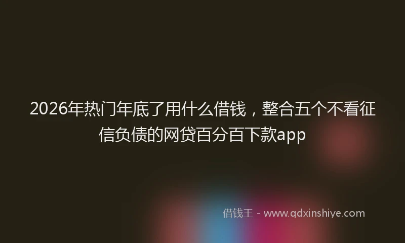 2026年热门年底了用什么借钱，整合五个不看征信负债的网贷百分百下款app