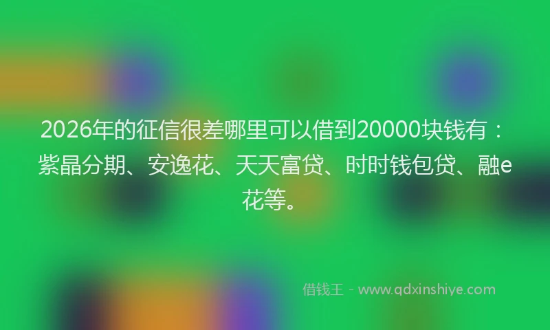 2026年的征信很差哪里可以借到20000块钱有：紫晶分期、安逸花、天天富贷、时时钱包贷、融e花等。