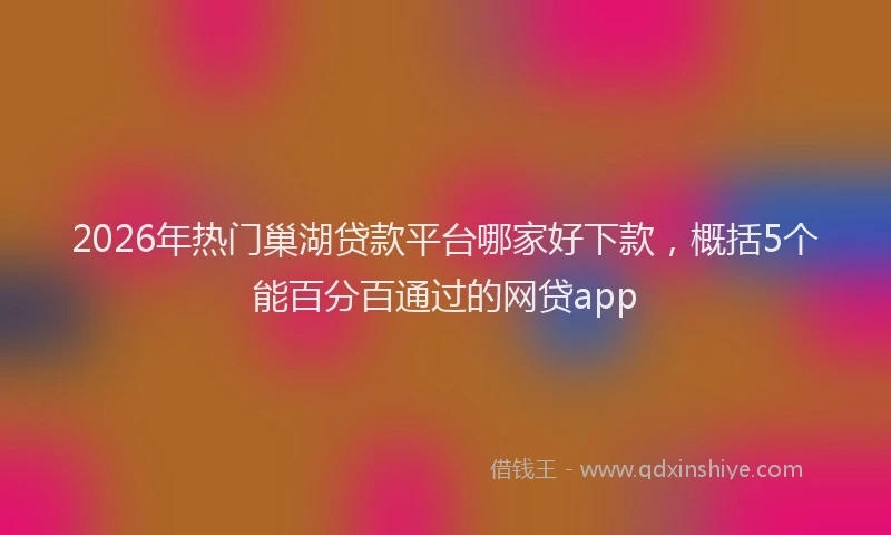 2026年热门巢湖贷款平台哪家好下款,概括5个能百分百通过的网贷app