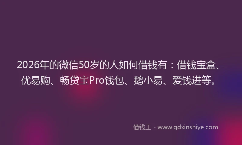 2026年的微信50岁的人如何借钱有：借钱宝盒、优易购、畅贷宝Pro钱包、鹅小易、爱钱进等。