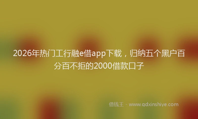 2026年热门工行融e借app下载，归纳五个黑户百分百不拒的2000借款口子