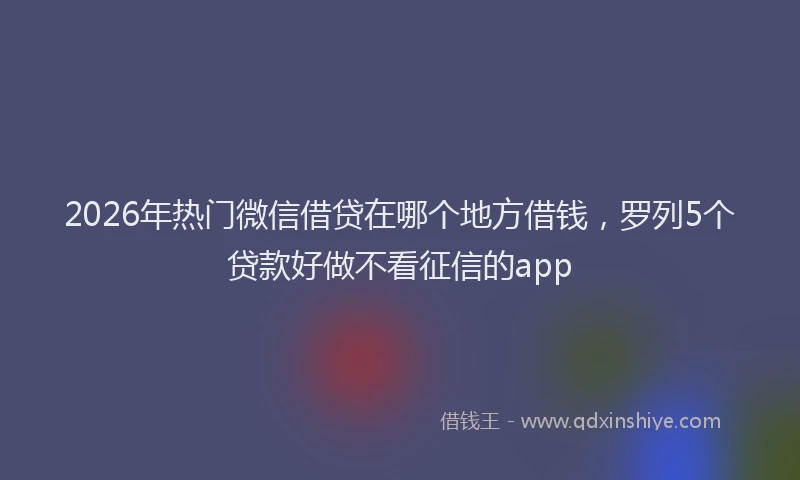 2026年热门微信借贷在哪个地方借钱，罗列5个贷款好做不看征信的app