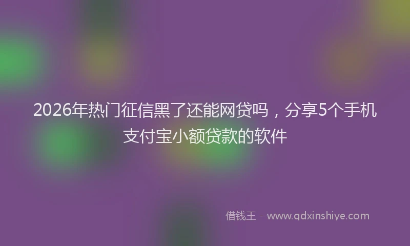 2026年热门征信黑了还能网贷吗，分享5个手机支付宝小额贷款的软件