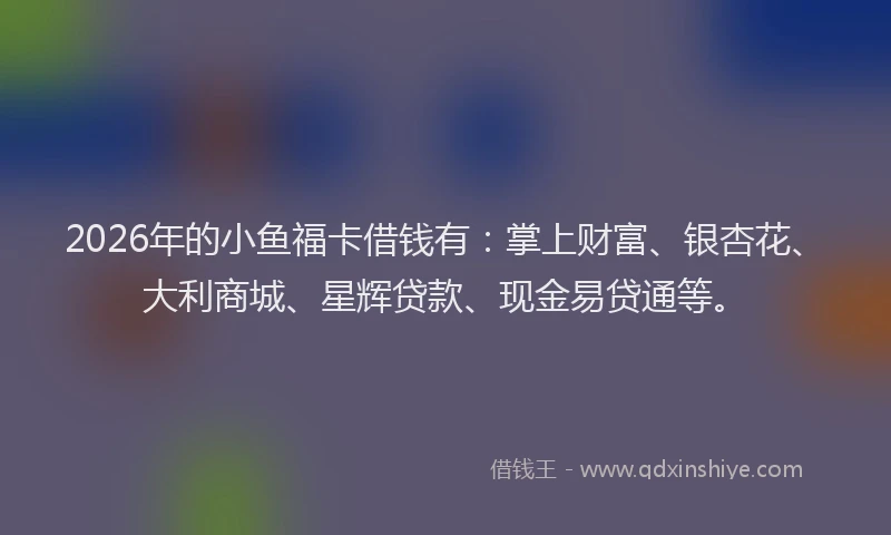 2026年的小鱼福卡借钱有：掌上财富、银杏花、大利商城、星辉贷款、现金易贷通等。