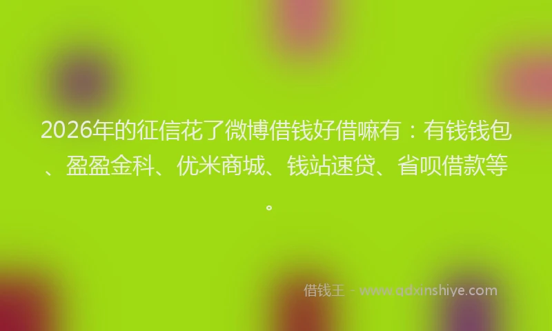 2026年的征信花了微博借钱好借嘛有：有钱钱包、盈盈金科、优米商城、钱站速贷、省呗借款等。