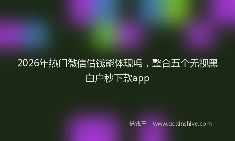 2026年热门微信借钱能体现吗，整合五个无视黑白户秒下款app