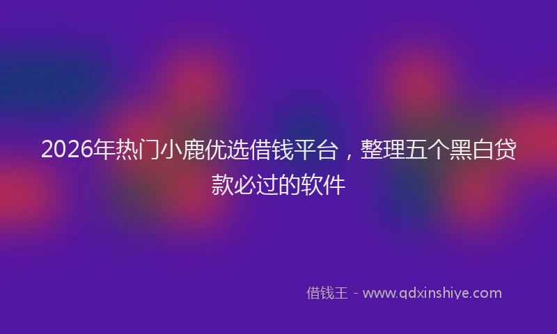 2026年热门小鹿优选借钱平台，整理五个黑白贷款必过的软件