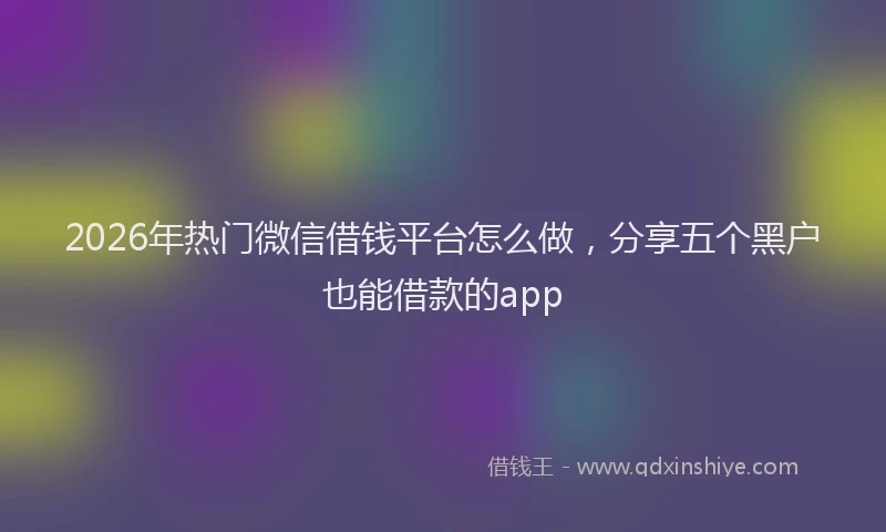 2026年热门微信借钱平台怎么做，分享五个黑户也能借款的app