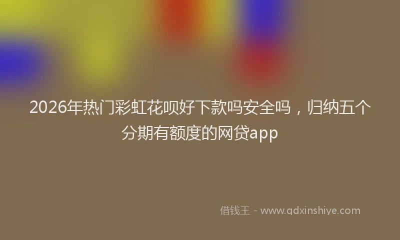 2026年热门彩虹花呗好下款吗安全吗，归纳五个分期有额度的网贷app