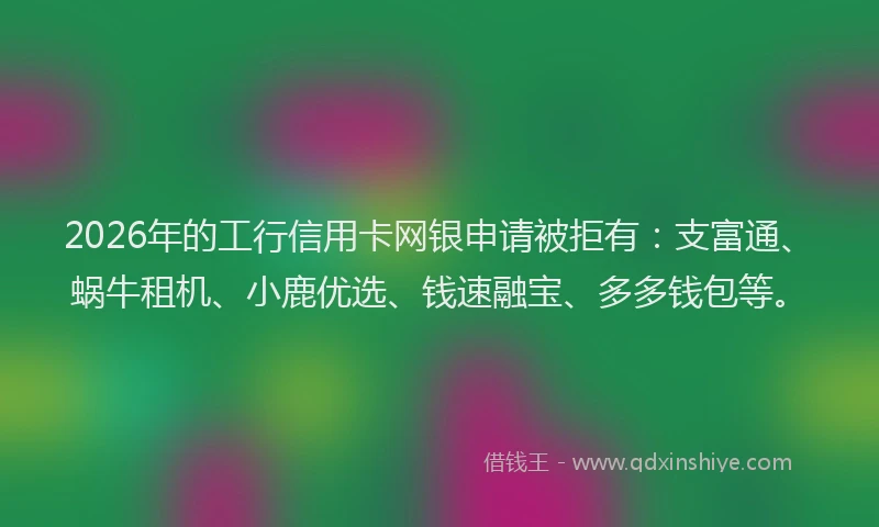 2026年的工行信用卡网银申请被拒有：支富通、蜗牛租机、小鹿优选、钱速融宝、多多钱包等。
