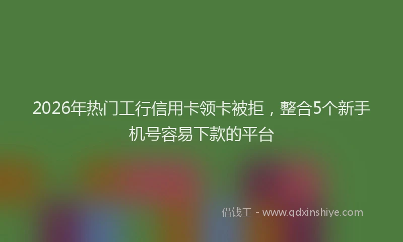 2026年热门工行信用卡领卡被拒，整合5个新手机号容易下款的平台