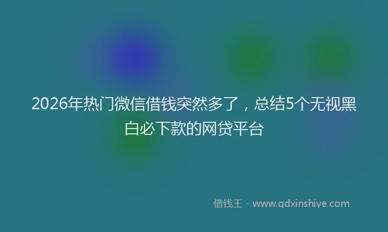 2026年热门微信借钱突然多了,总结5个无视黑白必下款的网贷平台