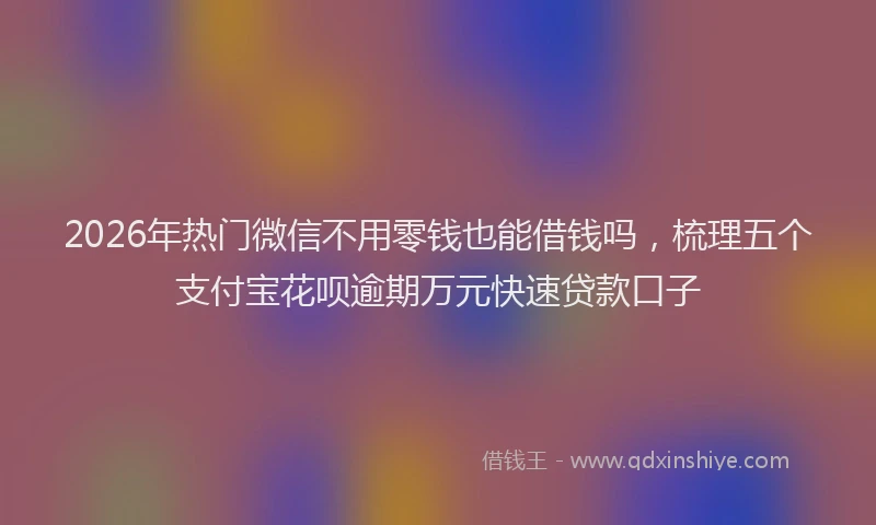 2026年热门微信不用零钱也能借钱吗，梳理五个支付宝花呗逾期万元快速贷款口子