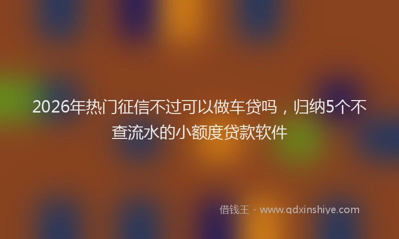 2026年热门征信不过可以做车贷吗，归纳5个不查流水的小额度贷款软件