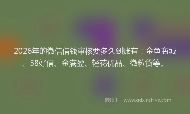 2026年的微信借钱审核要多久到账有:金鱼商城、58好借、金满盈、轻花优品、微粒贷等。