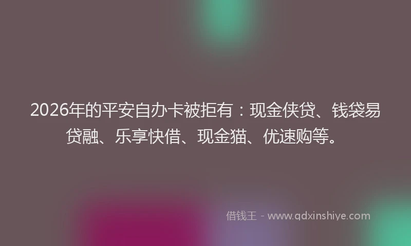 2026年的平安自办卡被拒有：现金侠贷、钱袋易贷融、乐享快借、现金猫、优速购等。