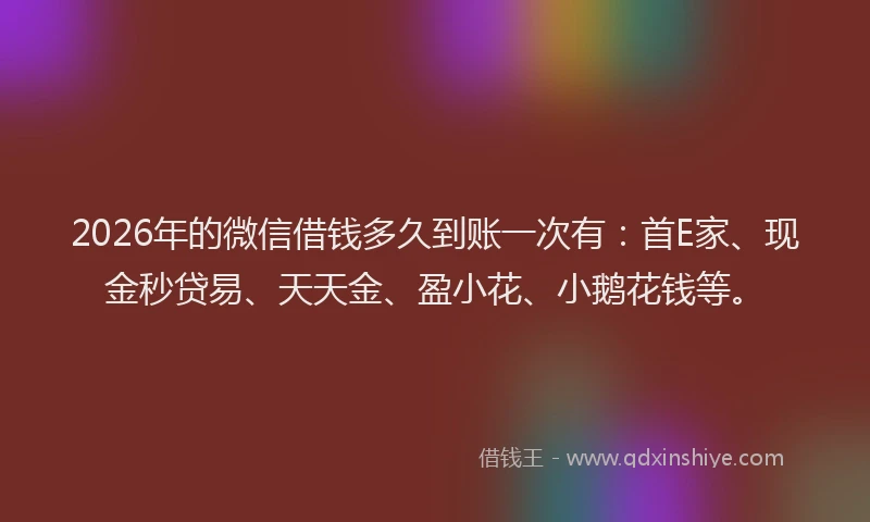 2026年的微信借钱多久到账一次有：首E家、现金秒贷易、天天金、盈小花、小鹅花钱等。