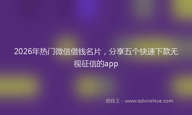 2026年热门微信借钱名片，分享五个快速下款无视征信的app