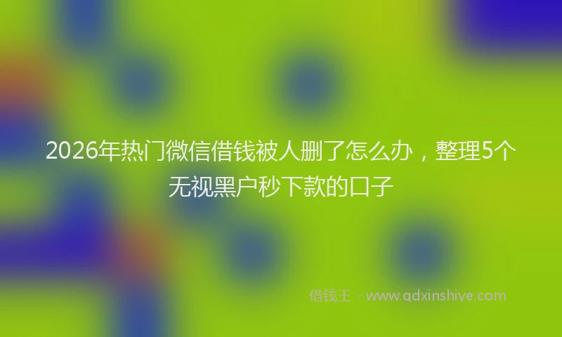 2026年热门微信借钱被人删了怎么办，整理5个无视黑户秒下款的口子