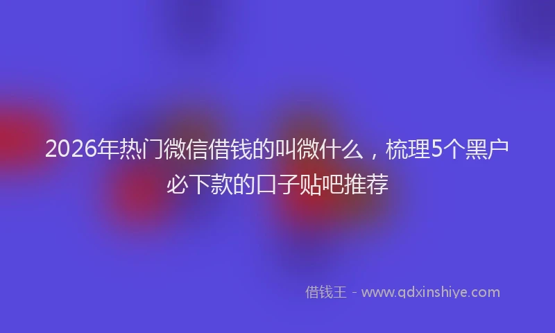 2026年热门微信借钱的叫微什么，梳理5个黑户必下款的口子贴吧推荐