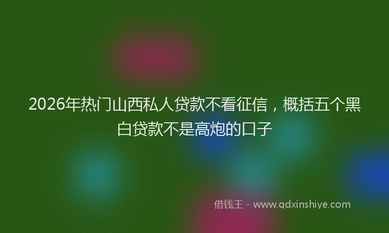 2026年热门山西私人贷款不看征信，概括五个黑白贷款不是高炮的口子