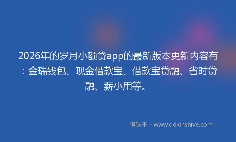 2026年的岁月小额贷app的最新版本更新内容有：金瑞钱包、现金借款宝、借款宝贷融、省时贷融、薪小用等。