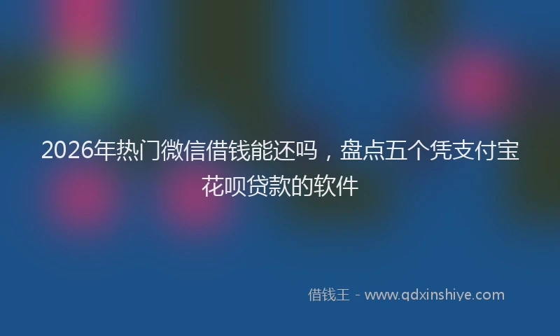 2026年热门微信借钱能还吗，盘点五个凭支付宝花呗贷款的软件