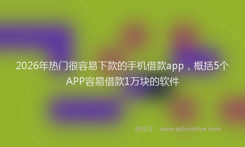 2026年热门很容易下款的手机借款app，概括5个APP容易借款1万块的软件