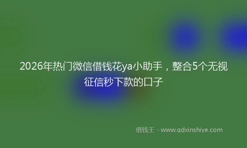 2026年热门微信借钱花ya小助手，整合5个无视征信秒下款的口子