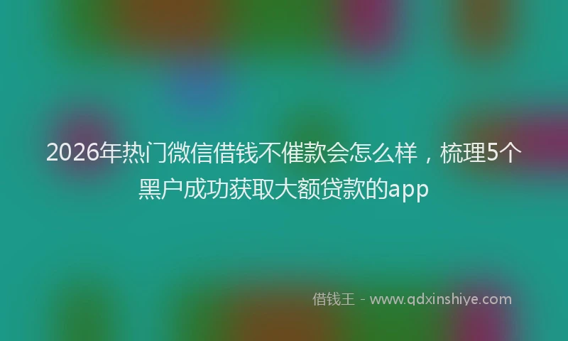 2026年热门微信借钱不催款会怎么样,梳理5个黑户成功获取大额贷款的app