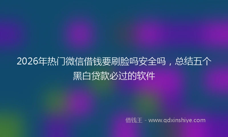 2026年热门微信借钱要刷脸吗安全吗,总结五个黑白贷款必过的软件