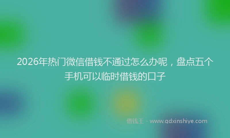 2026年热门微信借钱不通过怎么办呢，盘点五个手机可以临时借钱的口子