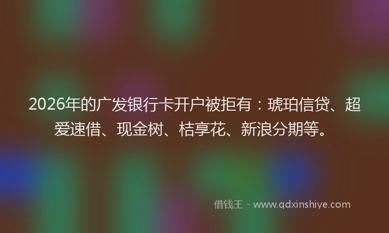 2026年的广发银行卡开户被拒有：琥珀信贷、超爱速借、现金树、桔享花、新浪分期等。