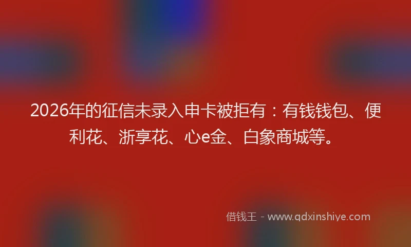 2026年的征信未录入申卡被拒有：有钱钱包、便利花、浙享花、心e金、白象商城等。