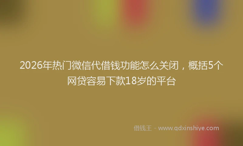 2026年热门微信代借钱功能怎么关闭，概括5个网贷容易下款18岁的平台