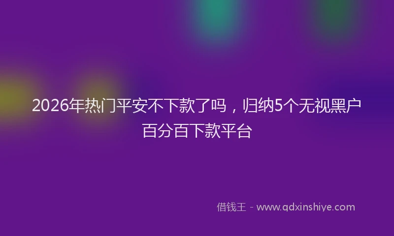 2026年热门平安不下款了吗，归纳5个无视黑户百分百下款平台