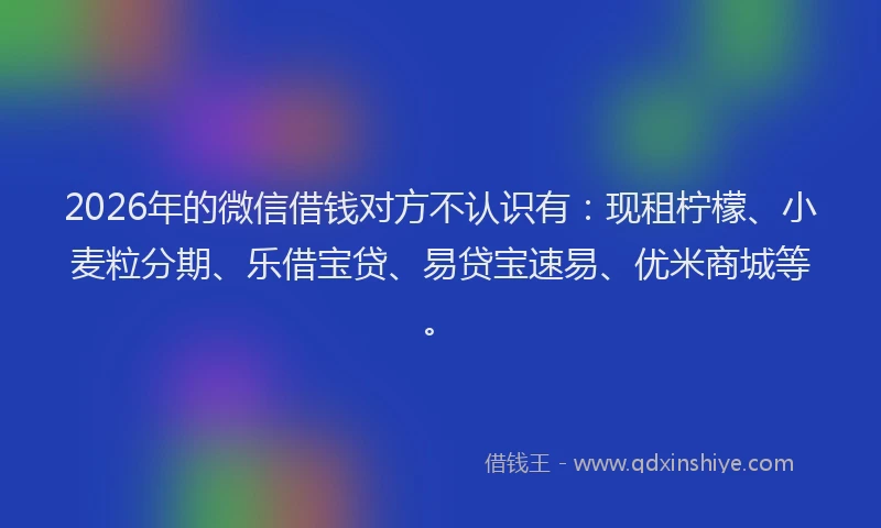 2026年的微信借钱对方不认识有：现租柠檬、小麦粒分期、乐借宝贷、易贷宝速易、优米商城等。