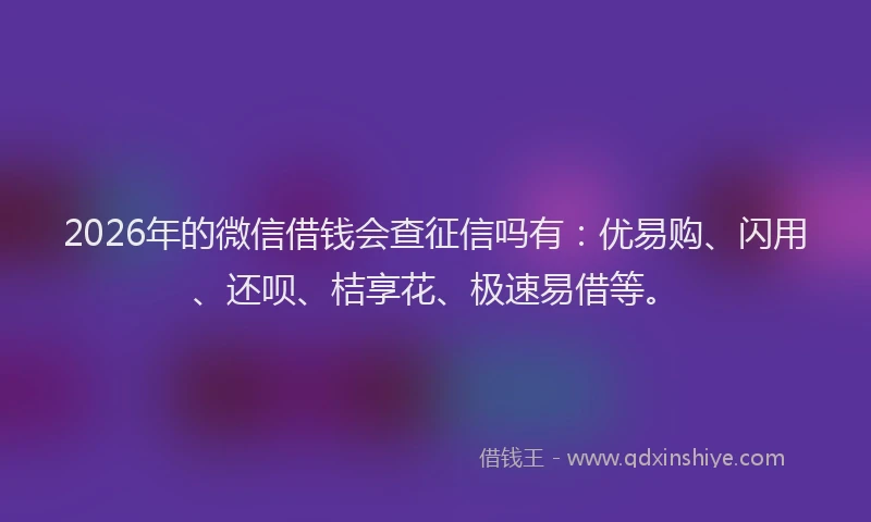 2026年的微信借钱会查征信吗有：优易购、闪用、还呗、桔享花、极速易借等。