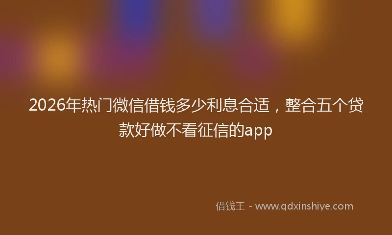 2026年热门微信借钱多少利息合适，整合五个贷款好做不看征信的app